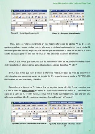 Curso Básico de Informática – Microsoft Office Excel
24
Figura 39 - Somando dois valores (a) Figura 40 - Somando dois valores (b)
Oras, como os valores da fórmula C1 não fazem referências às células A1 ou B1 e sim
contém os valores dessas células, quando alteramos a célula A1 nada aconteceu com a célula C1,
conforme pode ser visto na Figura 40 que mostra que ao alterarmos o valor de A1 para 4 a soma
não foi atualizada para 10. Isto, pois na célula C1 não alteramos os valores da fórmula.
Então, o que temos que fazer para que ao alterarmos o valor de A1, automaticamente o valor
de C1 seja também alterado com a soma atualizado dos valores das célula A1 e B1?
Bom, o que temos que fazer é utilizar a referência relativa, ou seja, ao invés de copiarmos o
valor da célula que queremos somar na fórmula de C1, o que faremos é copiar a REFERÊNCIA
dessa célula, ou seja, o endereço da célula.
Dessa forma, a fórmula de C1 deveria ficar da seguinte forma: =A1+B1. O que quer dizer que
C1 terá a soma do valor contido na célula A1 com o valor contido na célula B1. Percebam que
agora se o valor de A1 ou B1 mudar, a célula C1 já muda automaticamente, pois ela tem uma
referência às células A1 e B1, conforme mostra as figuras Figura 41 e Figura 42.
Figura 41- Fórmula com referência relativa (a) Figura 42 - Fórmula com referência relativa
(b)
 