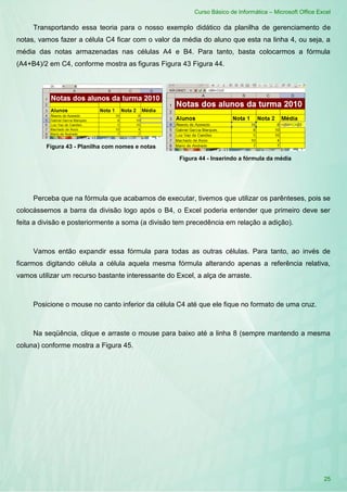 Curso Básico de Informática – Microsoft Office Excel
25
Transportando essa teoria para o nosso exemplo didático da planilha de gerenciamento de
notas, vamos fazer a célula C4 ficar com o valor da média do aluno que esta na linha 4, ou seja, a
média das notas armazenadas nas células A4 e B4. Para tanto, basta colocarmos a fórmula
(A4+B4)/2 em C4, conforme mostra as figuras Figura 43 Figura 44.
Figura 43 - Planilha com nomes e notas
Figura 44 - Inserindo a fórmula da média
Perceba que na fórmula que acabamos de executar, tivemos que utilizar os parênteses, pois se
colocássemos a barra da divisão logo após o B4, o Excel poderia entender que primeiro deve ser
feita a divisão e posteriormente a soma (a divisão tem precedência em relação a adição).
Vamos então expandir essa fórmula para todas as outras células. Para tanto, ao invés de
ficarmos digitando célula a célula aquela mesma fórmula alterando apenas a referência relativa,
vamos utilizar um recurso bastante interessante do Excel, a alça de arraste.
Posicione o mouse no canto inferior da célula C4 até que ele fique no formato de uma cruz.
Na seqüência, clique e arraste o mouse para baixo até a linha 8 (sempre mantendo a mesma
coluna) conforme mostra a Figura 45.
 