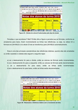 Curso Básico de Informática – Microsoft Office Excel
26
Figura 45 - Células da coluna D selecioadas pela alça de arraste
Percebeu o que aconteceu? Não?! Então olhe a figura e perceba que as fórmulas, conforme as
arrastamos para baixo, foram incrementando as linhas nas referências, ou seja, na célula C4 a
fórmula era (A4+B4)/2 e na célula C5 ela se transformou para (A5+B5)/2 automaticamente.
Essa é uma das principais características das referências relativas, quando elas são arrastadas
ou então copiadas e coladas elas seguem a seguinte regra:
a) se o deslocamento for para a direita, então as colunas da fórmula serão incrementadas.
b) se o deslocamento for para a esquerda, então as colunas da fórmula serão decrementadas.
c) se o deslocamento for para baixo, então as linhas serão incrementadas.
d) se o deslocamento for para baixo, então as linhas serão decrementadas.
Figura 46 - Mostrando a referência relativa com o incremento de linha
 