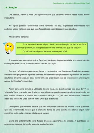 Curso Básico de Informática – Microsoft Office Excel
29
1.6 Funções
Olá pessoal, vamos a mais um tópico do Excel que devemos abordar nesse nosso estudo
introdutório.
No tópico passado aprendemos sobre fórmulas, ou seja, expressões matemáticas que
podemos utilizar no Excel para que esse faça cálculos automáticos em suas planilhas.
Mas ai vem a pergunta:
A resposta para esta pergunta é: o Excel tem opção pronta para nos ajudar em nossos cálculos
e manipulação de dados. Chamamos essa “opção” de função.
Em uma definição um pouco mais formal podemos dizer que funções no Excel são pequenos
softwares que programam algumas fórmulas pré-definidas que processam argumentos de entrada
resultando em uma saída, ou seja, é uma forma do Excel trazer para os seus usuários um conjunto
grande de fórmulas “pré-prontas”.
Assim como uma fórmula, a utilização de uma função no Excel começa pelo sinal de “=” e é
“chamada” (sim, chamada, este é o termo que utilizamos quando queremos colocar uma função em
uma planilha. Dizemos: a planilha esta chamando a função xxxx) por meio de seu nome, queremos
dizer, toda função no Excel tem um nome único que a identifica.
Outro ponto que devemos saber é que toda função tem um valor de retorno. O que quer dizer
que uma determinada função que é chamada dentro de uma planilha irá retornar algum valor
(numérico, texto, data ...) para a célula que a contém.
Como dito anteriormente, uma função processa argumentos de entrada. A quantidade de
argumentos depende da função que esta sendo chamada.
Toda vez que fizermos algum cálculo ou manipulação de dados no Excel
teremos que formular as expressões em uma fórmula para que ele calcule?
Ou o Excel traz algumas fórmulas prontas para nós?
 
