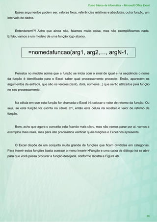 Curso Básico de Informática – Microsoft Office Excel
30
Esses argumentos podem ser: valores fixos, referências relativas e absolutas, outra função, um
intervalo de dados.
Entenderem!?! Acho que ainda não, falamos muita coisa, mas não exemplificamos nada.
Então, vamos a um modelo de uma função logo abaixo.
Perceba no modelo acima que a função se inicia com o sinal de igual e na seqüência o nome
da função é identificado para o Excel saber qual processamento proceder. Então, aparecem os
argumentos de entrada, que são os valores (texto, data, números ..) que serão utilizados pela função
no seu processamento.
Na célula em que esta função for chamada o Excel irá colocar o valor de retorno da função. Ou
seja, se esta função for escrita na célula C1, então esta célula irá receber o valor de retorno da
função.
Bom, acho que agora o conceito esta ficando mais claro, mas não vamos parar por ai, vamos a
exemplos mais reais, mas para isto precisamos verificar quais funções o Excel nos apresenta.
O Excel dispõe de um conjunto muito grande de funções que ficam divididas em categorias.
Para inserir estas funções basta acessar o menu Inserir->Função e uma caixa de diálogo irá se abrir
para que você possa procurar a função desejada, conforme mostra a Figura 48.
=nomedafuncao(arg1, arg2,…, argN-1,
argN)
 