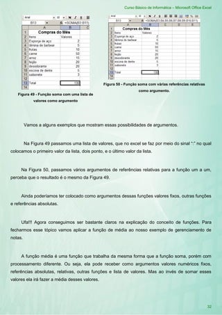 Curso Básico de Informática – Microsoft Office Excel
32
Figura 49 - Função soma com uma lista de
valores como argumento
Figura 50 - Função soma com várias referências relativas
como argumento.
Vamos a alguns exemplos que mostram essas possibilidades de argumentos.
Na Figura 49 passamos uma lista de valores, que no excel se faz por meio do sinal “:” no qual
colocamos o primeiro valor da lista, dois ponto, e o último valor da lista.
Na Figura 50, passamos vários argumentos de referências relativas para a função um a um,
perceba que o resultado é o mesmo da Figura 49.
Ainda poderíamos ter colocado como argumentos dessas funções valores fixos, outras funções
e referências absolutas.
Ufa!!! Agora conseguimos ser bastante claros na explicação do conceito de funções. Para
fecharmos esse tópico vamos aplicar a função de média ao nosso exemplo de gerenciamento de
notas.
A função média é uma função que trabalha da mesma forma que a função soma, porém com
processamento diferente. Ou seja, ela pode receber como argumentos valores numéricos fixos,
referências absolutas, relativas, outras funções e lista de valores. Mas ao invés de somar esses
valores ela irá fazer a média desses valores.
 