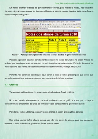 Curso Básico de Informática – Microsoft Office Excel
33
Em nosso exemplo didático de gerenciamento de notas, para realizar a média, nós utilizamos
fórmulas. Agora iremos apagar as fórmulas utilizadas e iremos colocar funções. Veja como ficou o
nosso exemplo na Figura 51.
Figura 51 - Aplicação da função média em nosso exemplo didático de gerenciamento de notas
Pessoal, agora sim estamos com bastante conteúdo no tópico de funções no Excel. Arrisco-me
a dizer que estudamos mais do que um curso introdutório deveria estudar. Portanto, temos ainda
muito trabalho pela frente para consolidarmos esse conhecimento, ou seja, TREINO!!!!
Portanto, não parem os estudos por aqui, abram o excel e vamos praticar para que tudo o que
aprendemos aqui faça realmente parte do seu conhecimento teórico e prático.
1.7 Gráficos
Vamos para o último tópico do nosso curso introdutório de Excel: gráficos.
No nosso estudo, não queremos que você conheça todos os gráficos e sim que conheça a
teoria envolvida em gráficos do Excel de forma que você consiga fazer o gráfico que quiser.
Para tanto, vamos utilizar apenas um tipo de gráfico, a saber: gráfico 2D de colunas.
Mas antes, vamos definir alguns termos que irão nos servir de alicerce para que possamos
entender como funcionam os gráficos no Excel. Vamos a eles:
 