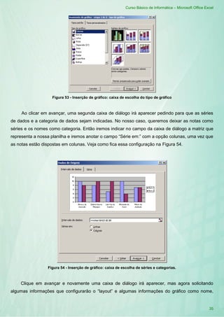 Curso Básico de Informática – Microsoft Office Excel
35
Figura 53 - Inserção de gráfico: caixa de escolha do tipo de gráfico
Ao clicar em avançar, uma segunda caixa de diálogo irá aparecer pedindo para que as séries
de dados e a categoria de dados sejam indicadas. No nosso caso, queremos deixar as notas como
séries e os nomes como categoria. Então iremos indicar no campo da caixa de diálogo a matriz que
representa a nossa planilha e iremos anotar o campo “Série em:” com a opção colunas, uma vez que
as notas estão dispostas em colunas. Veja como fica essa configuração na Figura 54.
Figura 54 - Inserção de gráfico: caixa de escolha de séries e categorias.
Clique em avançar e novamente uma caixa de diálogo irá aparecer, mas agora solicitando
algumas informações que configurarão o “layout” e algumas informações do gráfico como nome,
 