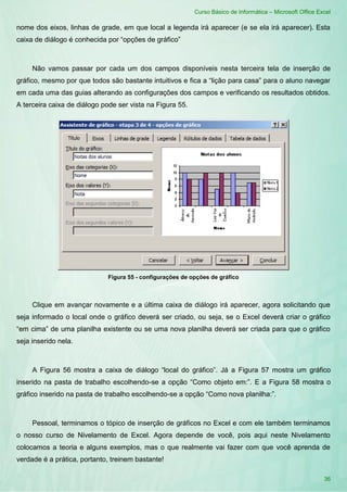 Curso Básico de Informática – Microsoft Office Excel
36
nome dos eixos, linhas de grade, em que local a legenda irá aparecer (e se ela irá aparecer). Esta
caixa de diálogo é conhecida por “opções de gráfico”
Não vamos passar por cada um dos campos disponíveis nesta terceira tela de inserção de
gráfico, mesmo por que todos são bastante intuitivos e fica a “lição para casa” para o aluno navegar
em cada uma das guias alterando as configurações dos campos e verificando os resultados obtidos.
A terceira caixa de diálogo pode ser vista na Figura 55.
Figura 55 - configurações de opções de gráfico
Clique em avançar novamente e a última caixa de diálogo irá aparecer, agora solicitando que
seja informado o local onde o gráfico deverá ser criado, ou seja, se o Excel deverá criar o gráfico
“em cima” de uma planilha existente ou se uma nova planilha deverá ser criada para que o gráfico
seja inserido nela.
A Figura 56 mostra a caixa de diálogo “local do gráfico”. Já a Figura 57 mostra um gráfico
inserido na pasta de trabalho escolhendo-se a opção “Como objeto em:”. E a Figura 58 mostra o
gráfico inserido na pasta de trabalho escolhendo-se a opção “Como nova planilha:”.
Pessoal, terminamos o tópico de inserção de gráficos no Excel e com ele também terminamos
o nosso curso de Nivelamento de Excel. Agora depende de você, pois aqui neste Nivelamento
colocamos a teoria e alguns exemplos, mas o que realmente vai fazer com que você aprenda de
verdade é a prática, portanto, treinem bastante!
 