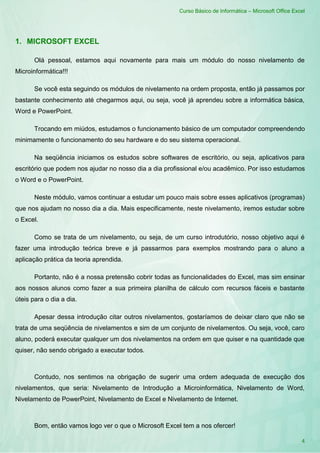 Curso Básico de Informática – Microsoft Office Excel
4
1. MICROSOFT EXCEL
Olá pessoal, estamos aqui novamente para mais um módulo do nosso nivelamento de
Microinformática!!!
Se você esta seguindo os módulos de nivelamento na ordem proposta, então já passamos por
bastante conhecimento até chegarmos aqui, ou seja, você já aprendeu sobre a informática básica,
Word e PowerPoint.
Trocando em miúdos, estudamos o funcionamento básico de um computador compreendendo
minimamente o funcionamento do seu hardware e do seu sistema operacional.
Na seqüência iniciamos os estudos sobre softwares de escritório, ou seja, aplicativos para
escritório que podem nos ajudar no nosso dia a dia profissional e/ou acadêmico. Por isso estudamos
o Word e o PowerPoint.
Neste módulo, vamos continuar a estudar um pouco mais sobre esses aplicativos (programas)
que nos ajudam no nosso dia a dia. Mais especificamente, neste nivelamento, iremos estudar sobre
o Excel.
Como se trata de um nivelamento, ou seja, de um curso introdutório, nosso objetivo aqui é
fazer uma introdução teórica breve e já passarmos para exemplos mostrando para o aluno a
aplicação prática da teoria aprendida.
Portanto, não é a nossa pretensão cobrir todas as funcionalidades do Excel, mas sim ensinar
aos nossos alunos como fazer a sua primeira planilha de cálculo com recursos fáceis e bastante
úteis para o dia a dia.
Apesar dessa introdução citar outros nivelamentos, gostaríamos de deixar claro que não se
trata de uma seqüência de nivelamentos e sim de um conjunto de nivelamentos. Ou seja, você, caro
aluno, poderá executar qualquer um dos nivelamentos na ordem em que quiser e na quantidade que
quiser, não sendo obrigado a executar todos.
Contudo, nos sentimos na obrigação de sugerir uma ordem adequada de execução dos
nivelamentos, que seria: Nivelamento de Introdução a Microinformática, Nivelamento de Word,
Nivelamento de PowerPoint, Nivelamento de Excel e Nivelamento de Internet.
Bom, então vamos logo ver o que o Microsoft Excel tem a nos ofercer!
 