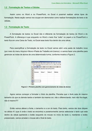 Curso Básico de Informática – Microsoft Office Excel
7
1.2 Formatação de Textos e Células
Assim como no Word e no PowerPoint, no Excel é possível realizar vários tipos de
formatação. Nesta seção vamos nos ocupar em demonstrar como realizar formatações de texto e de
células.
1.3 Formatação de Texto
A formatação de textos no Excel não é diferente da formatação de textos do Word e do
PowerPoint. A diferença é que enquanto no Word o texto fica “solto” no papel e no PowerPoint o
texto fica em uma Caixa de Texto, no Excel esse texto fica dentro de uma célula.
Para exemplificar a formatação de texto no Excel vamos abrir uma pasta de trabalho nova
(por meio do menu Arquivo->Novo->Pasta de Trabalho em branco) e vamos fazer uma planilha para
gerenciar as notas de alunos de uma determinada turma, conforme mostra a Figura 2.
Figura 2 - Primeira planilha com gerenciamento de notas de alunos
Agora vamos começar a formatar o título da planilha. Perceba que o titulo esta do mesmo
tamanho do que os demais textos e também da mesma cor, não o diferenciando. Isso não fica legal,
não é mesmo?!?
Então vamos alterar a fonte, o tamanho e a cor do texto. Para tanto, vamos dar dois cliques
na célula A1 (que é onde o texto se encontra) e posteriormente vamos selecionar o texto que esta
dentro da célula apertando o botão esquerdo do mouse no início do texto e, mantendo o botão
pressionado, vamos arrastar o mouse até o final do texto.
 