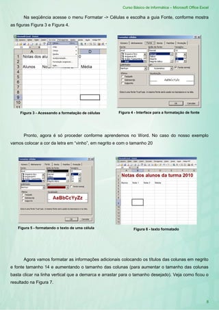 Curso Básico de Informática – Microsoft Office Excel
8
Na seqüência acesse o menu Formatar -> Células e escolha a guia Fonte, conforme mostra
as figuras Figura 3 e Figura 4.
Pronto, agora é só proceder conforme aprendemos no Word. No caso do nosso exemplo
vamos colocar a cor da letra em “vinho”, em negrito e com o tamanho 20
Agora vamos formatar as informações adicionais colocando os títulos das colunas em negrito
e fonte tamanho 14 e aumentando o tamanho das colunas (para aumentar o tamanho das colunas
basta clicar na linha vertical que a demarca e arrastar para o tamanho desejado). Veja como ficou o
resultado na Figura 7.
Figura 3 - Acessando a formatação de células Figura 4 - Interface para a formatação de fonte
Figura 5 - formatando o texto de uma célula Figura 6 - texto formatado
 