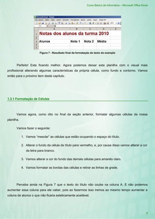 Curso Básico de Informática – Microsoft Office Excel
9
Figura 7 - Resultado final da formatação do texto do exemplo
Perfeito! Esta ficando melhor. Agora podemos deixar esta planilha com o visual mais
profissional alterando algumas características da própria célula, como fundo e contorno. Vamos
então para o próximo item deste capítulo.
1.3.1 Formatação de Células
Vamos agora, como dito no final da seção anterior, formatar algumas células da nossa
planilha.
Vamos fazer o seguinte:
1. Vamos “mesclar” as células que estão ocupando o espaço do título.
2. Alterar o fundo da célula de título para vermelho, e, por causa disso vamos alterar a cor
da letra para branco.
3. Vamos alterar a cor do fundo das demais células para amarelo claro.
4. Vamos formatar as bordas das células e retirar as linhas de grade.
Perceba ainda na Figura 7 que o texto do título não coube na coluna A. E não podemos
aumentar essa coluna para ele caber, pois ao fazermos isso iremos ao mesmo tempo aumentar a
coluna de alunos o que não ficaria esteticamente aceitável.
 