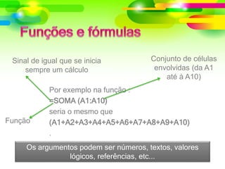 Por exemplo na função :
=SOMA (A1:A10)
seria o mesmo que
(A1+A2+A3+A4+A5+A6+A7+A8+A9+A10)
.
Função
Conjunto de células
envolvidas (da A1
até à A10)
Sinal de igual que se inicia
sempre um cálculo
Os argumentos podem ser números, textos, valores
lógicos, referências, etc...
 