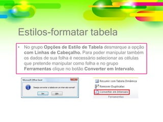 Estilos-formatar tabela
• No grupo Opções de Estilo de Tabela desmarque a opção
com Linhas de Cabeçalho. Para poder manipular também
os dados de sua folha é necessário selecionar as células
que pretende manipular como folha e no grupo
Ferramentas clique no botão Converter em Intervalo.
 