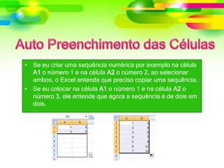 • Se eu criar uma sequência numérica por exemplo na célula
A1 o número 1 e na célula A2 o número 2, ao selecionar
ambos, o Excel entende que preciso copiar uma sequência.
• Se eu colocar na célula A1 o número 1 e na célula A2 o
número 3, ele entende que agora a sequência é de dois em
dois.
 