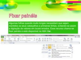 Algumas folhas quando muito longas necessitam que sejam
mantidos os seus cabeçalhos e primeiras linhas, evitando-se assim
a digitação de valores em locais errados. Esse recurso chama-se
fixar painéis e está disponível na ABA Ver.
 