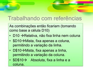 Trabalhando com referências
As combinações então ficariam (tomando
como base a célula D10)
• D10 Relativa, não fixa linha nem coluna
• $D10Mista, fixa apenas a coluna,
permitindo a variação da linha.
• D$10Mista, fixa apenas a linha,
permitindo a variação da coluna.
• $D$10 Absoluta, fixa a linha e a
coluna.
 