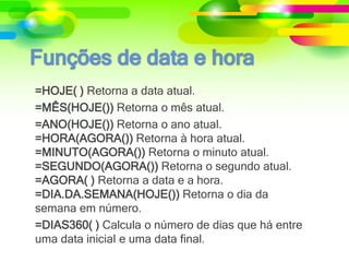 =HOJE( ) Retorna a data atual.
=MÊS(HOJE()) Retorna o mês atual.
=ANO(HOJE()) Retorna o ano atual.
=HORA(AGORA()) Retorna à hora atual.
=MINUTO(AGORA()) Retorna o minuto atual.
=SEGUNDO(AGORA()) Retorna o segundo atual.
=AGORA( ) Retorna a data e a hora.
=DIA.DA.SEMANA(HOJE()) Retorna o dia da
semana em número.
=DIAS360( ) Calcula o número de dias que há entre
uma data inicial e uma data final.
 