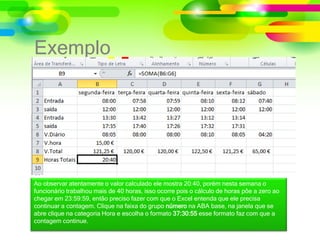 Exemplo
Ao observar atentamente o valor calculado ele mostra 20:40, porém nesta semana o
funcionário trabalhou mais de 40 horas, isso ocorre pois o cálculo de horas põe a zero ao
chegar em 23:59:59, então preciso fazer com que o Excel entenda que ele precisa
continuar a contagem. Clique na faixa do grupo número na ABA base, na janela que se
abre clique na categoria Hora e escolha o formato 37:30:55 esse formato faz com que a
contagem continue.
 
