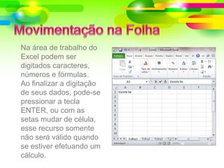 Na área de trabalho do
Excel podem ser
digitados caracteres,
números e fórmulas.
Ao finalizar a digitação
de seus dados, pode-se
pressionar a tecla
ENTER, ou com as
setas mudar de célula,
esse recurso somente
não será válido quando
se estiver efetuando um
cálculo.
 