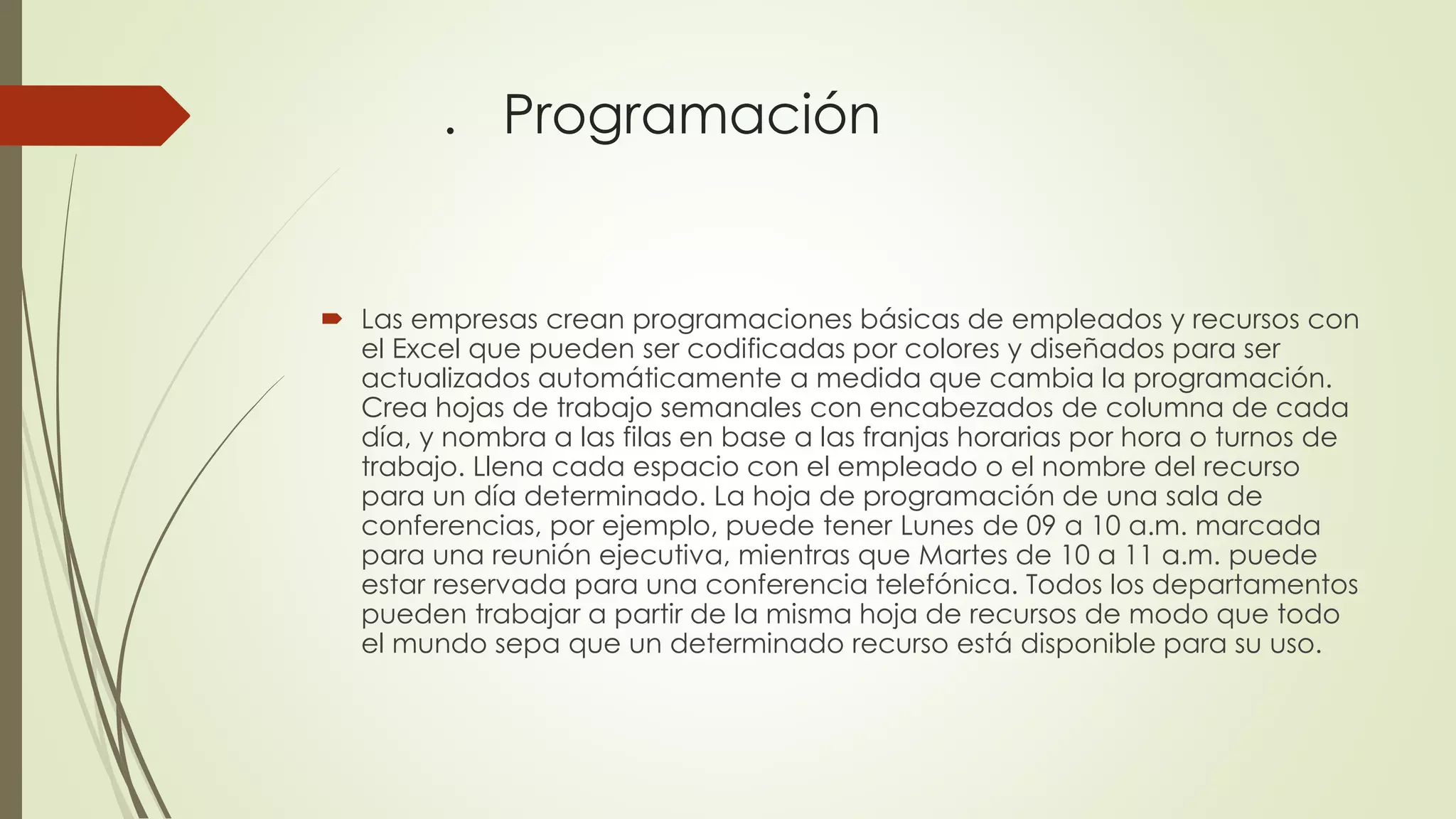 . Programación
 Las empresas crean programaciones básicas de empleados y recursos con
el Excel que pueden ser codificadas por colores y diseñados para ser
actualizados automáticamente a medida que cambia la programación.
Crea hojas de trabajo semanales con encabezados de columna de cada
día, y nombra a las filas en base a las franjas horarias por hora o turnos de
trabajo. Llena cada espacio con el empleado o el nombre del recurso
para un día determinado. La hoja de programación de una sala de
conferencias, por ejemplo, puede tener Lunes de 09 a 10 a.m. marcada
para una reunión ejecutiva, mientras que Martes de 10 a 11 a.m. puede
estar reservada para una conferencia telefónica. Todos los departamentos
pueden trabajar a partir de la misma hoja de recursos de modo que todo
el mundo sepa que un determinado recurso está disponible para su uso.
 