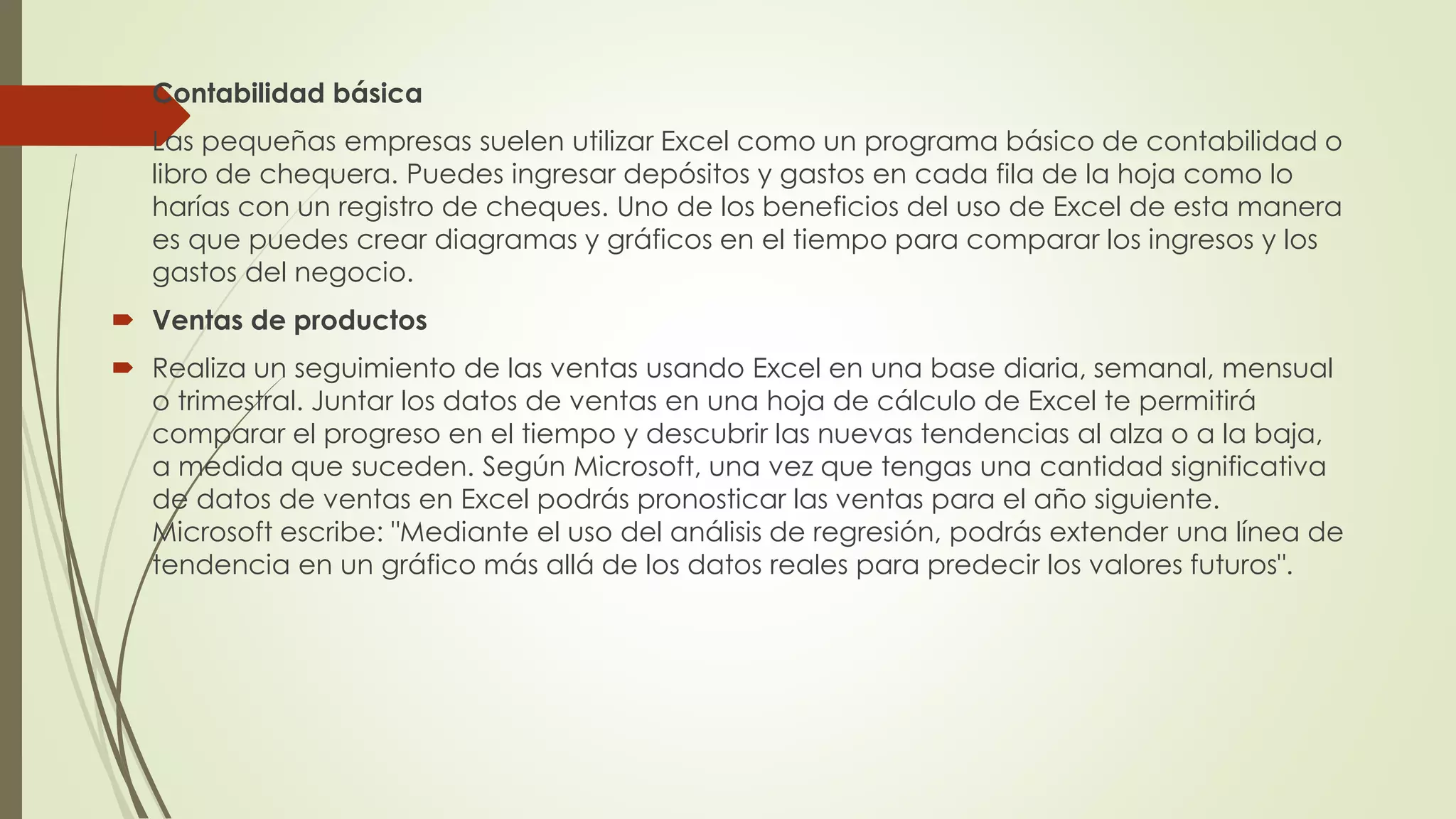  Contabilidad básica
 Las pequeñas empresas suelen utilizar Excel como un programa básico de contabilidad o
libro de chequera. Puedes ingresar depósitos y gastos en cada fila de la hoja como lo
harías con un registro de cheques. Uno de los beneficios del uso de Excel de esta manera
es que puedes crear diagramas y gráficos en el tiempo para comparar los ingresos y los
gastos del negocio.
 Ventas de productos
 Realiza un seguimiento de las ventas usando Excel en una base diaria, semanal, mensual
o trimestral. Juntar los datos de ventas en una hoja de cálculo de Excel te permitirá
comparar el progreso en el tiempo y descubrir las nuevas tendencias al alza o a la baja,
a medida que suceden. Según Microsoft, una vez que tengas una cantidad significativa
de datos de ventas en Excel podrás pronosticar las ventas para el año siguiente.
Microsoft escribe: "Mediante el uso del análisis de regresión, podrás extender una línea de
tendencia en un gráfico más allá de los datos reales para predecir los valores futuros".
 