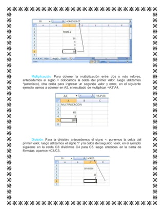 Multiplicación: Para obtener la multiplicación entre dos o más valores,
antecedemos el signo = colocamos la celda del primer valor, luego utilizamos
*(asterisco), otra celda para ingresar un segundo valor y enter, en el siguiente
ejemplo vamos a obtener en A5, el resultado de multiplicar =A3*A4.
División: Para la división, antecedemos el signo =, ponemos la celda del
primer valor, luego utilizamos el signo “/” y la celda del segundo valor, en el ejemplo
siguiente en la celda C6 dividimos C4 para C5, luego entonces en la barra de
fórmulas aparece =C4/C5.
 