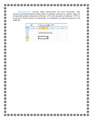 Exponenciación: Aunque estas operaciones son poco frecuentes, vale
conocer que Excel también puede elevar a cualquier potencia un número dado, en
el siguiente ejemplo utilizamos la fórmula =2^3, esto equivale a multiplicar =2*2*2 o
lo que es lo mismo elevar 2 al exponente 3, el resultado lo podemos observar en la
celda B4.
 
