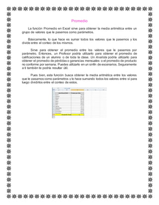 Promedio
La función Promedio en Excel sirve para obtener la media aritmética entre un
grupo de valores que le pasemos como parámetros.
Básicamente, lo que hace es sumar todos los valores que le pasemos y los
divide entre el conteo de los mismos.
Sirve para obtener el promedio entre los valores que le pasemos por
parámetro. Entonces, un Profesor podría utilizarlo para obtener el promedio de
calificaciones de un alumno o de toda la clase. Un Analista podría utilizarlo para
obtener el promedio de pérdidas o ganancias mensuales o el promedio de producto
no conforme por semana. Puedes utilizarlo en un sinfín de escenarios. Seguramente
a ti también te podría resultar útil.
Pues bien, esta función busca obtener la media aritmética entre los valores
que le pasamos como parámetros y lo hace sumando todos los valores entre sí para
luego dividirlos entre el conteo de estos.
 