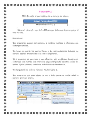 Función MAX
MAX: Devuelve el valor máximo de un conjunto de valores.
Número1, número2… son de 1 a 255 números de los que desea encontrar el
valor máximo.
A considerar:
*Los argumentos pueden ser números, o nombres, matrices o referencias que
contengan números.
*Se tienen en cuenta los valores lógicos y las representaciones textuales de
números escritos directamente en la lista de argumentos.
*Si el argumento es una matriz o una referencia, sólo se utilizarán los números
contenidos en la matriz o en la referencia. Se pasarán por alto las celdas vacías, los
valores lógicos o el texto contenidos en la matriz o en la referencia.
*Si el argumento no contiene números, MAX devuelve 0.
*Los argumentos que sean valores de error o texto que no se pueda traducir a
números provocan errores.
 
