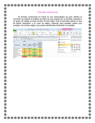 Formato condicional
El formato condicional en Excel es una funcionalidad de gran utilidad al
momento de realizar el análisis de datos ya que puedes dar un formato especial a
un grupo de celdas en base al valor de otra celda. Esto te permitirá aplicar un tipo
de fuente específico o un color de relleno diferente para aquellas celdas que
cumplan con ciertas reglas y así poder identificarlas fácilmente en pantalla.
 