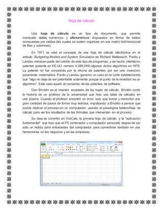 Hoja de cálculo
Una hoja de cálculo es un tipo de documento, que permite
manipular datos numéricos y alfanuméricos dispuestos en forma de tablas
compuestas por celdas (las cuales se suelen organizar en una matriz bidimensional
de filas y columnas).
En 1971 se creó el concepto de una hoja de cálculo electrónica en el
artículo Budgeting Models and System Simulation de Richard Mattessich. Pardo y
Landau merecen parte del crédito de este tipo de programas, y de hecho intentaron
patentar (patente en EE.UU. número 4.398.249) algunos de los algoritmos en 1970.
La patente no fue concedida por la oficina de patentes por ser una invención
puramente matemática. Pardo y Landau ganaron un caso en la corte estableciendo
que "algo no deja de ser patentable solamente porque el punto de la novedad es un
algoritmo". Este caso ayudó al comienzo de las patentes de software.
Dan Bricklin es el inventor aceptado de las hojas de cálculo. Bricklin contó
la historia de un profesor de la universidad que hizo una tabla de cálculos en
una pizarra. Cuando el profesor encontró un error, tuvo que borrar y reescribir una
gran cantidad de pasos de forma muy tediosa, impulsando a Bricklin a pensar que
podría replicar el proceso en un computador, usando el paradigma tablero/hoja de
cálculo para ver los resultados de las fórmulas que intervenían en el proceso.
Su idea se convirtió en VisiCalc, la primera hoja de cálculo, y la "aplicación
fundamental" que hizo que el PC (ordenador u computador personal) dejase de ser
sólo un hobby para entusiastas del computador para convertirse también en una
herramienta en los negocios y en las empresas.
 