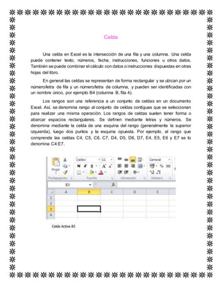Celda
Una celda en Excel es la intersección de una fila y una columna. Una celda
puede contener texto, números, fecha, instrucciones, funciones u otros datos.
También se puede combinar el cálculo con datos o instrucciones dispuestas en otras
hojas del libro.
En general las celdas se representan de forma rectangular y se ubican por un
número/letra de fila y un número/letra de columna, y pueden ser identificadas con
un nombre único, por ejemplo B4 (columna B, fila 4).
Los rangos son una referencia a un conjunto de celdas en un documento
Excel. Así, se denomina rango al conjunto de celdas contiguas que se seleccionan
para realizar una misma operación. Los rangos de celdas suelen tener forma o
abarcar espacios rectangulares. Se definen mediante letras y números. Se
denomina mediante la celda de una esquina del rango (generalmente la superior
izquierda), luego dos puntos y la esquina opuesta. Por ejemplo, al rango que
comprende las celdas C4, C5, C6, C7, D4, D5, D6, D7, E4, E5, E6 y E7 se lo
denomina C4:E7.
 