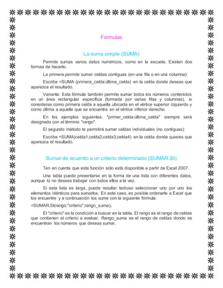 Fórmulas
La suma simple (SUMA)
Permite sumas varios datos numéricos, como en la escuela. Existen dos
formas de hacerlo.
La primera permite sumar celdas contiguas (en una fila o en una columna):
Escribe =SUMA (primera_celda:última_celda) en la celda donde deseas que
aparezca el resultado.
Variante: Esta fórmula también permite sumar todos los números contenidos
en un área rectangular específica (formada por varias filas y columnas), si
consideras como primera celda a aquella ubicada en el vértice superior izquierdo y
como última a aquella que se encuentra en el vértice inferior derecho.
En los ejemplos siguientes, "primer_celda:última_celda" siempre será
designado con el término "rango".
El segundo método te permitirá sumar celdas individuales (no contiguas):
Escribe =SUMA(celda1;celda2;celda3;celda4) en la celda donde quieres que
aparezca el resultado.
Sumar de acuerdo a un criterio determinado (SUMAR.SI)
Ten en cuenta que esta función sólo está disponible a partir de Excel 2007.
Una tabla puede presentarse en la forma de una lista con diferentes datos,
aunque tú no desees trabajar con todos ellos a la vez.
Si esta lista es larga, puede resultar tedioso seleccionar uno por uno los
elementos idénticos para sumarlos. En este caso, es posible ordenarle a Excel que
los encuentre y a continuación los sume con la siguiente fórmula:
=SUMAR.SI(rango;"criterio";rango_suma).
El "criterio" es la condición a buscar en la tabla. El rango es el rango de celdas
que contienen el criterio a evaluar. Rango_suma es el rango de celdas donde se
encuentran los números que deseas sumar.
 