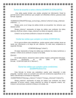 Sumar de acuerdo a varios criterios (SUMAR.SI.CONJUNTO)
Una tabla puede brindar una amplia variedad de información. Excel te
permite sumar datos numéricos que cumplan con diferentes criterios, gracias a esta
fórmula especial:
=SUMAR.SI.CONJUNTO(rango_suma;rango_criterios1;criterios1;rango_criterios2;
criterios2;….).
Rango_suma es el rango de celdas donde se encuentran los números que
deseas sumar.
Rango_criterios1 representa el rango de celdas que contienen los datos
referidos al primer criterio, rango_criterios2 se refiere al segundo criterio, etc.
Criterio1 es la primera condición a buscar en la tabla, etc.
Contar las celdas que cumplen un criterio (CONTAR.SI)
En lo que se refiere a las estadísticas, quizás quieras saber cuántas veces se
repite una información a lo largo de una columna. En este caso, empleamos la
siguiente fórmula:
=CONTAR.SI(rango;"criterio").
El rango representa el rango de celdas que contienen los datos numéricos a
analizar. Criterio es la condición a buscar en la tabla.
Ejemplo:
En la tabla anterior, deseamos saber cuántas mujeres participaban del juego.
Entonces, escribimos en una celda la siguiente
fórmula: =CONTAR.SI(B1:B13;"Woman").
Sumar las celdas que cumplen varias condiciones
(SUMAPRODUCTO)
Esta fórmula te brinda una estadística exacta para responder a esta
pregunta: Cuántas veces se cumplen una serie de condiciones específicas en tu
tabla. Esta fórmula te brindará la respuesta:
=SUMAPRODUCTO((rango_criterios1="criterio1")*(rango_criterios2="criterio2")).
Rango_criterios1 representa el rango de celdas que contienen los datos
referentes al primer criterio, rango_criterios2 se refiere al segundo criterio, etc.
Criterio1 es la primera condición a buscar en la tabla, etc.
 