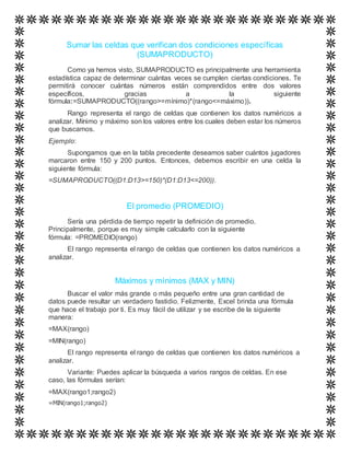 Sumar las celdas que verifican dos condiciones específicas
(SUMAPRODUCTO)
Como ya hemos visto, SUMAPRODUCTO es principalmente una herramienta
estadística capaz de determinar cuántas veces se cumplen ciertas condiciones. Te
permitirá conocer cuántas números están comprendidos entre dos valores
específicos, gracias a la siguiente
fórmula:=SUMAPRODUCTO((rango>=mínimo)*(rango<=máximo)).
Rango representa el rango de celdas que contienen los datos numéricos a
analizar. Mínimo y máximo son los valores entre los cuales deben estar los números
que buscamos.
Ejemplo:
Supongamos que en la tabla precedente deseamos saber cuántos jugadores
marcaron entre 150 y 200 puntos. Entonces, debemos escribir en una celda la
siguiente fórmula:
=SUMAPRODUCTO((D1:D13>=150)*(D1:D13<=200)).
El promedio (PROMEDIO)
Sería una pérdida de tiempo repetir la definición de promedio.
Principalmente, porque es muy simple calcularlo con la siguiente
fórmula: =PROMEDIO(rango)
El rango representa el rango de celdas que contienen los datos numéricos a
analizar.
Máximos y mínimos (MAX y MIN)
Buscar el valor más grande o más pequeño entre una gran cantidad de
datos puede resultar un verdadero fastidio. Felizmente, Excel brinda una fórmula
que hace el trabajo por ti. Es muy fácil de utilizar y se escribe de la siguiente
manera:
=MAX(rango)
=MIN(rango)
El rango representa el rango de celdas que contienen los datos numéricos a
analizar.
Variante: Puedes aplicar la búsqueda a varios rangos de celdas. En ese
caso, las fórmulas serían:
=MAX(rango1;rango2)
=MIN(rango1;rango2)
 