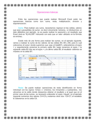 Operaciones básicas
Entre las operaciones que puede realizar Microsoft Excel están las
operaciones básicas como son: suma, resta, multiplicación, división y
exponenciación.
Suma: Para realizar una suma, necesitamos ingresar en las celdas, valores
que sean susceptibles de sumar, es decir únicamente números, si introducimos un
dato alfabético por ejemplo, no se puede realizar la operación y el resultado que
Excel dará es “#¡VALOR!” indicando con esto que un valor utilizado en la fórmula
es erróneo.
Existe más de una forma para realizar las sumas, en el ejemplo siguiente,
vamos a realizar la suma de los valores de las celdas B4, B5 y B6, para lo cual
colocamos el cursor donde queremos que vaya el total(B7), antecedemos el signo
= y seguidamente ponemos la primera celda B4, luego ponemos el signo + la
siguiente celda B5 otra vez el signo + y la última celda B6, el resultado obtenido se
muestra en la celda B7.
Resta: Se puede realizar operaciones de resta identificando en forma
individual con los signos +(mas) o –(menos), los minuendos y sustraendos, nos
ubicamos en la celda donde deseamos obtener el resultado y al igual que en el
primer caso de las sumas, es necesario anteceder el signo =(igual), en el ejemplo
siguiente sumamos dos valores C4+C5 y restamos otros dos –C6-C7, el resultado
lo obtenemos en la celda C8.
 