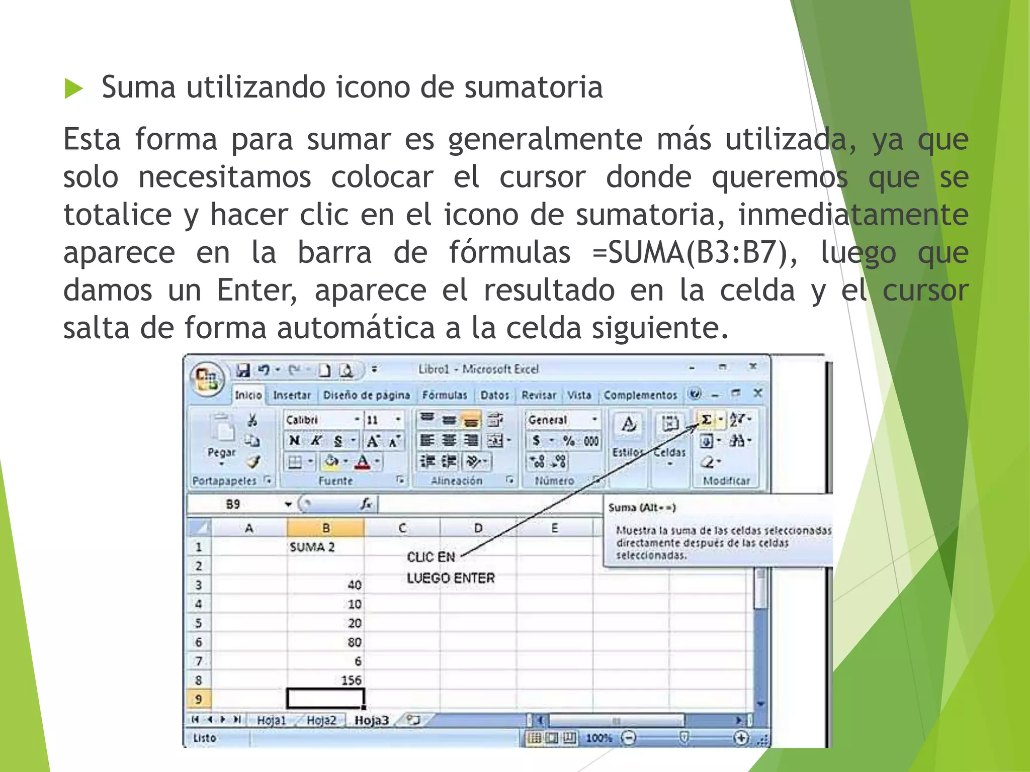  Suma utilizando icono de sumatoria
Esta forma para sumar es generalmente más utilizada, ya que
solo necesitamos colocar el cursor donde queremos que se
totalice y hacer clic en el icono de sumatoria, inmediatamente
aparece en la barra de fórmulas =SUMA(B3:B7), luego que
damos un Enter, aparece el resultado en la celda y el cursor
salta de forma automática a la celda siguiente.
 