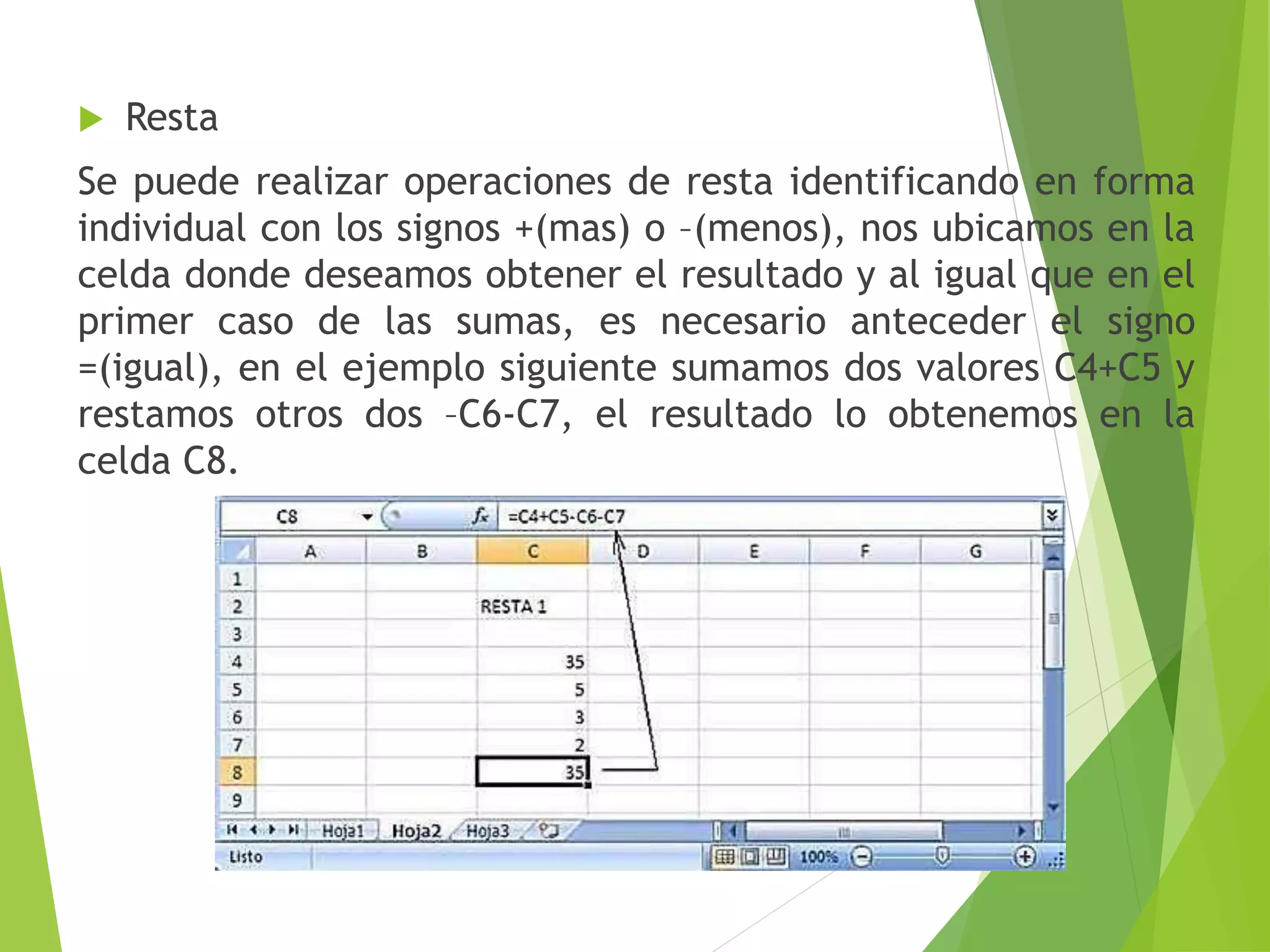  Resta
Se puede realizar operaciones de resta identificando en forma
individual con los signos +(mas) o –(menos), nos ubicamos en la
celda donde deseamos obtener el resultado y al igual que en el
primer caso de las sumas, es necesario anteceder el signo
=(igual), en el ejemplo siguiente sumamos dos valores C4+C5 y
restamos otros dos –C6-C7, el resultado lo obtenemos en la
celda C8.
 