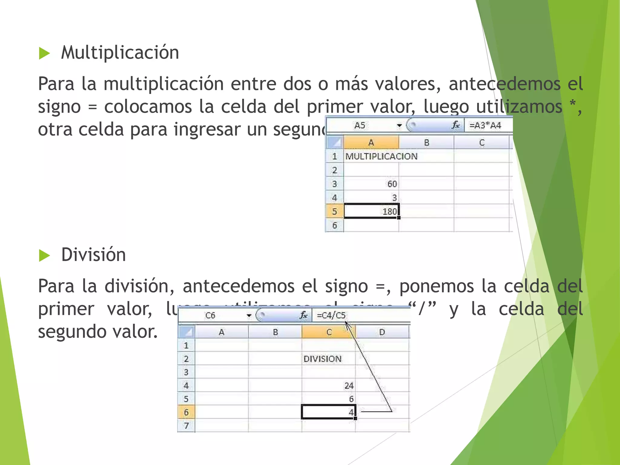  Multiplicación
Para la multiplicación entre dos o más valores, antecedemos el
signo = colocamos la celda del primer valor, luego utilizamos *,
otra celda para ingresar un segundo valor y Enter.
 División
Para la división, antecedemos el signo =, ponemos la celda del
primer valor, luego utilizamos el signo “/” y la celda del
segundo valor.
 