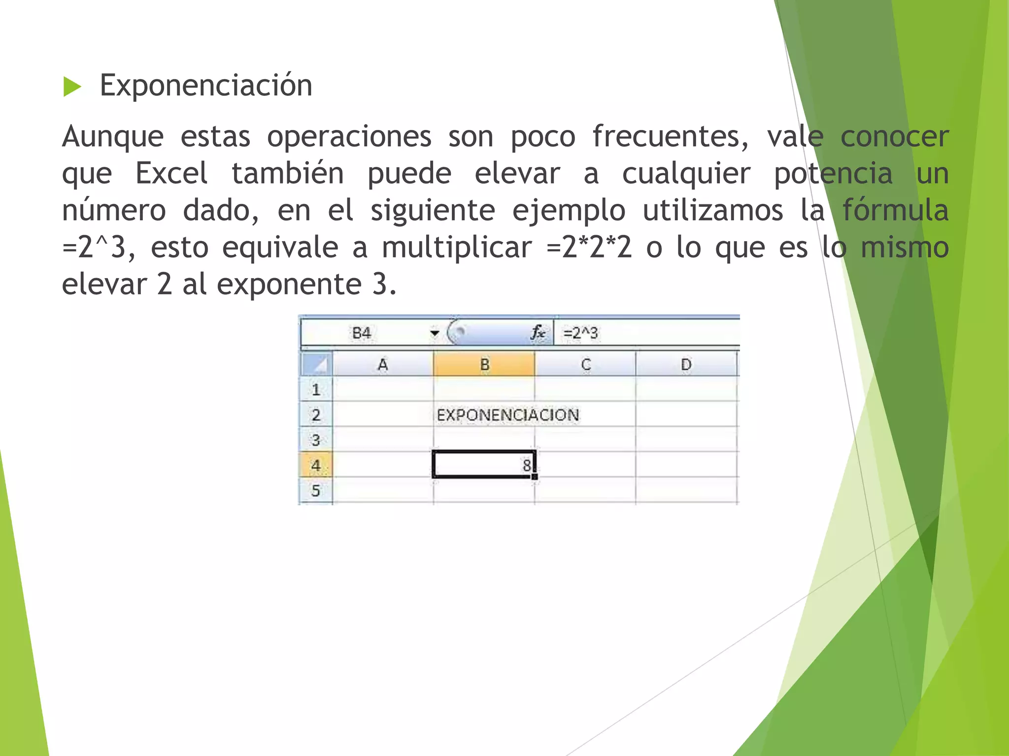  Exponenciación
Aunque estas operaciones son poco frecuentes, vale conocer
que Excel también puede elevar a cualquier potencia un
número dado, en el siguiente ejemplo utilizamos la fórmula
=2^3, esto equivale a multiplicar =2*2*2 o lo que es lo mismo
elevar 2 al exponente 3.
 