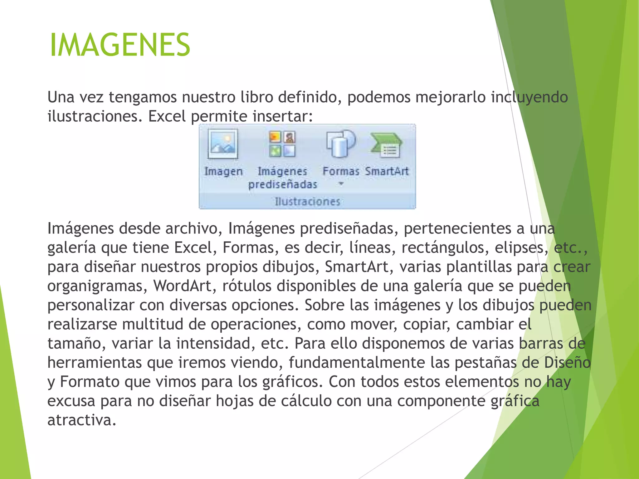 IMAGENES
Una vez tengamos nuestro libro definido, podemos mejorarlo incluyendo
ilustraciones. Excel permite insertar:
Imágenes desde archivo, Imágenes prediseñadas, pertenecientes a una
galería que tiene Excel, Formas, es decir, líneas, rectángulos, elipses, etc.,
para diseñar nuestros propios dibujos, SmartArt, varias plantillas para crear
organigramas, WordArt, rótulos disponibles de una galería que se pueden
personalizar con diversas opciones. Sobre las imágenes y los dibujos pueden
realizarse multitud de operaciones, como mover, copiar, cambiar el
tamaño, variar la intensidad, etc. Para ello disponemos de varias barras de
herramientas que iremos viendo, fundamentalmente las pestañas de Diseño
y Formato que vimos para los gráficos. Con todos estos elementos no hay
excusa para no diseñar hojas de cálculo con una componente gráfica
atractiva.
 