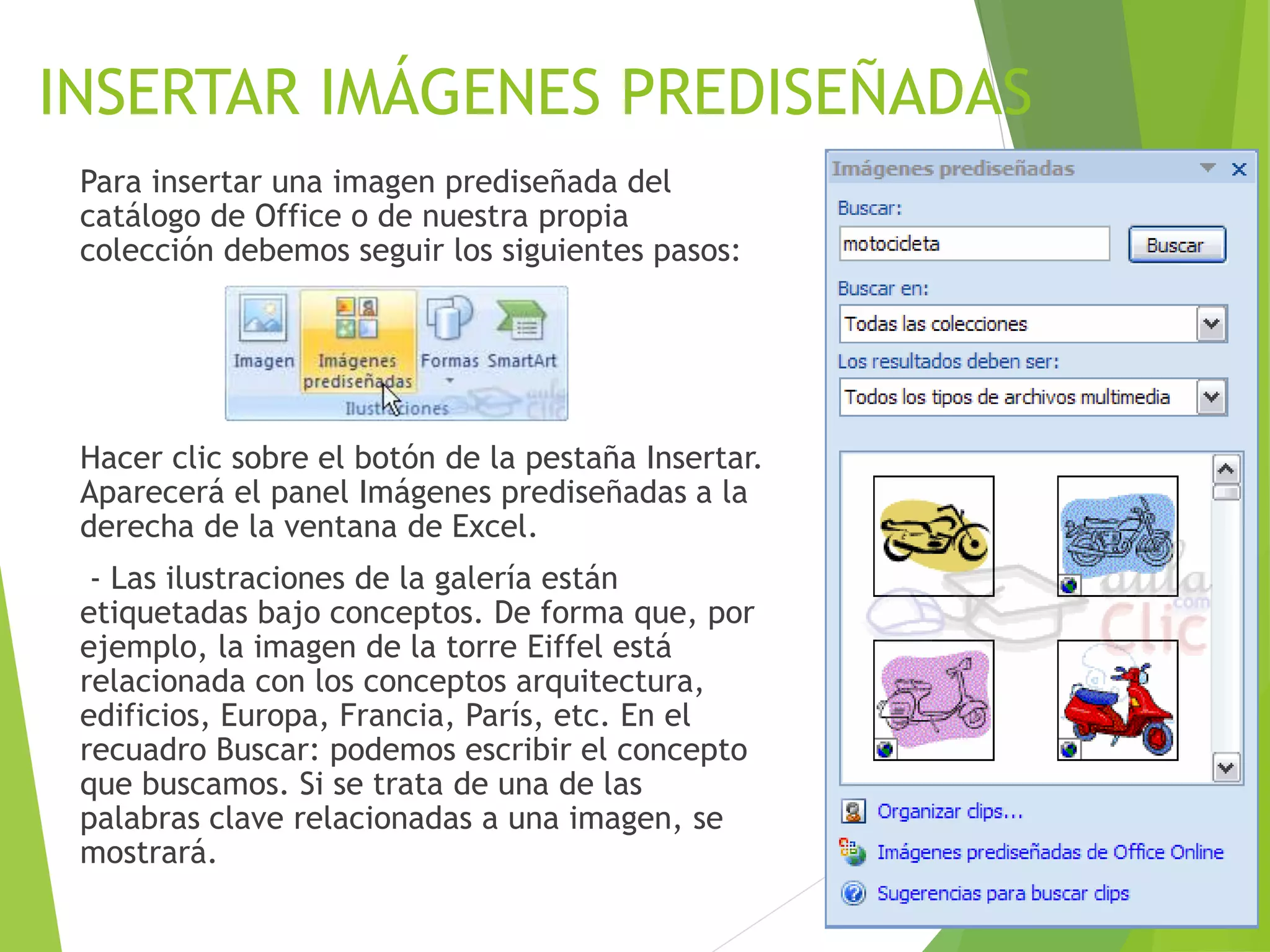 INSERTAR IMÁGENES PREDISEÑADAS
Para insertar una imagen prediseñada del
catálogo de Office o de nuestra propia
colección debemos seguir los siguientes pasos:
Hacer clic sobre el botón de la pestaña Insertar.
Aparecerá el panel Imágenes prediseñadas a la
derecha de la ventana de Excel.
- Las ilustraciones de la galería están
etiquetadas bajo conceptos. De forma que, por
ejemplo, la imagen de la torre Eiffel está
relacionada con los conceptos arquitectura,
edificios, Europa, Francia, París, etc. En el
recuadro Buscar: podemos escribir el concepto
que buscamos. Si se trata de una de las
palabras clave relacionadas a una imagen, se
mostrará.
 