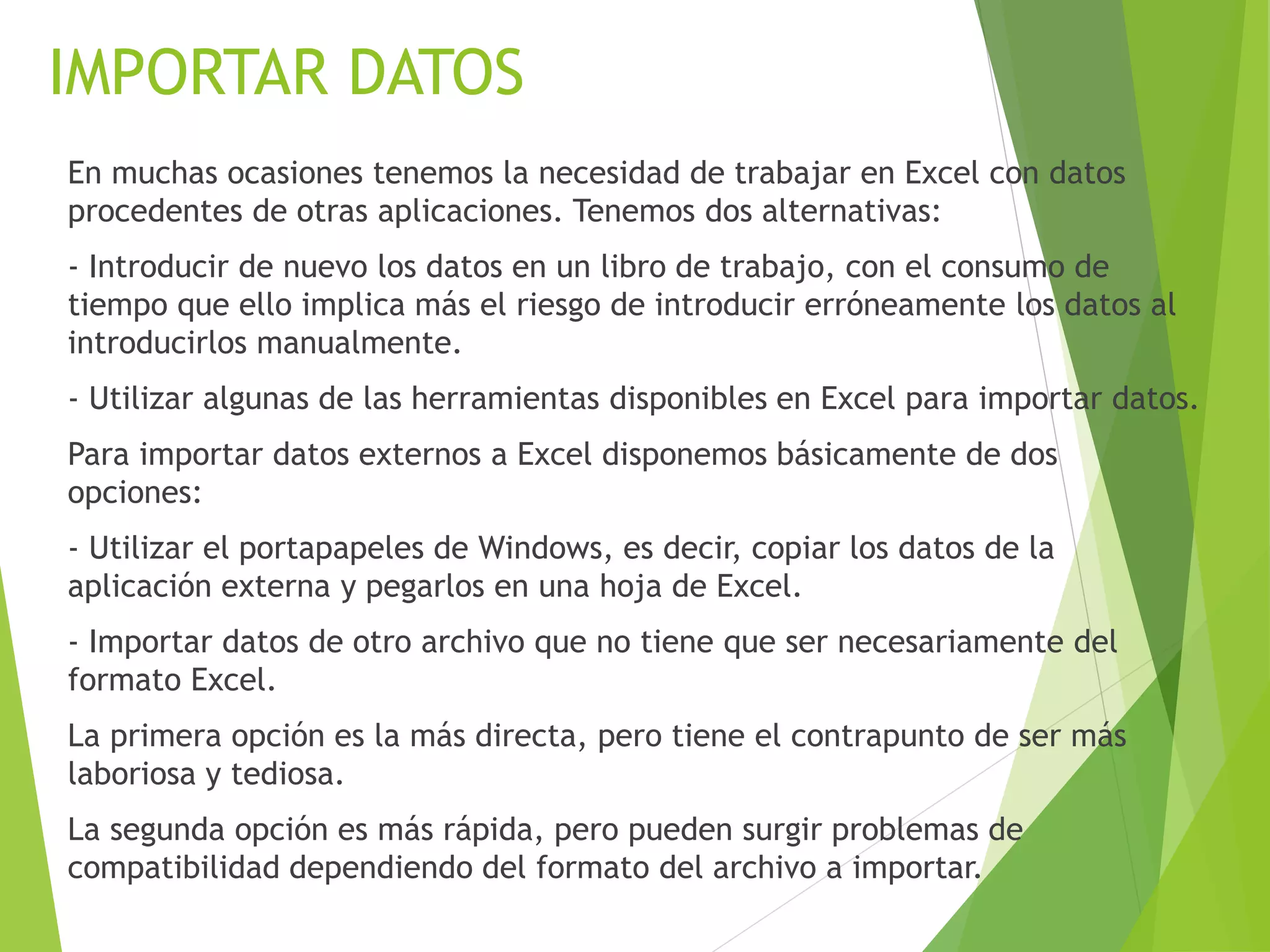 IMPORTAR DATOS
En muchas ocasiones tenemos la necesidad de trabajar en Excel con datos
procedentes de otras aplicaciones. Tenemos dos alternativas:
- Introducir de nuevo los datos en un libro de trabajo, con el consumo de
tiempo que ello implica más el riesgo de introducir erróneamente los datos al
introducirlos manualmente.
- Utilizar algunas de las herramientas disponibles en Excel para importar datos.
Para importar datos externos a Excel disponemos básicamente de dos
opciones:
- Utilizar el portapapeles de Windows, es decir, copiar los datos de la
aplicación externa y pegarlos en una hoja de Excel.
- Importar datos de otro archivo que no tiene que ser necesariamente del
formato Excel.
La primera opción es la más directa, pero tiene el contrapunto de ser más
laboriosa y tediosa.
La segunda opción es más rápida, pero pueden surgir problemas de
compatibilidad dependiendo del formato del archivo a importar.
 