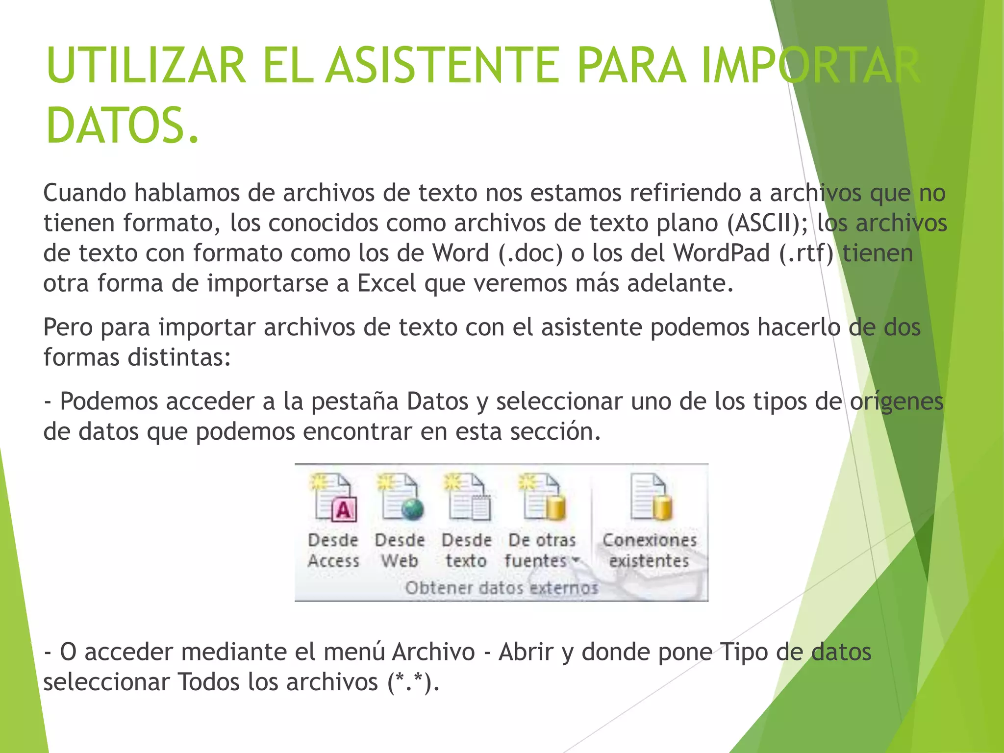 UTILIZAR EL ASISTENTE PARA IMPORTAR
DATOS.
Cuando hablamos de archivos de texto nos estamos refiriendo a archivos que no
tienen formato, los conocidos como archivos de texto plano (ASCII); los archivos
de texto con formato como los de Word (.doc) o los del WordPad (.rtf) tienen
otra forma de importarse a Excel que veremos más adelante.
Pero para importar archivos de texto con el asistente podemos hacerlo de dos
formas distintas:
- Podemos acceder a la pestaña Datos y seleccionar uno de los tipos de orígenes
de datos que podemos encontrar en esta sección.
- O acceder mediante el menú Archivo - Abrir y donde pone Tipo de datos
seleccionar Todos los archivos (*.*).
 