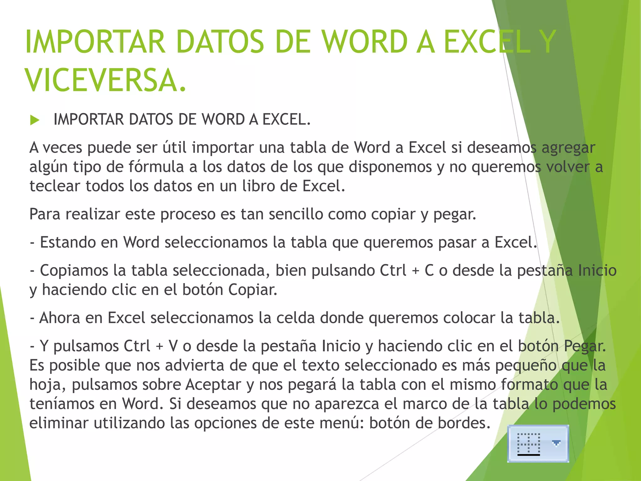 IMPORTAR DATOS DE WORD A EXCEL Y
VICEVERSA.
 IMPORTAR DATOS DE WORD A EXCEL.
A veces puede ser útil importar una tabla de Word a Excel si deseamos agregar
algún tipo de fórmula a los datos de los que disponemos y no queremos volver a
teclear todos los datos en un libro de Excel.
Para realizar este proceso es tan sencillo como copiar y pegar.
- Estando en Word seleccionamos la tabla que queremos pasar a Excel.
- Copiamos la tabla seleccionada, bien pulsando Ctrl + C o desde la pestaña Inicio
y haciendo clic en el botón Copiar.
- Ahora en Excel seleccionamos la celda donde queremos colocar la tabla.
- Y pulsamos Ctrl + V o desde la pestaña Inicio y haciendo clic en el botón Pegar.
Es posible que nos advierta de que el texto seleccionado es más pequeño que la
hoja, pulsamos sobre Aceptar y nos pegará la tabla con el mismo formato que la
teníamos en Word. Si deseamos que no aparezca el marco de la tabla lo podemos
eliminar utilizando las opciones de este menú: botón de bordes.
 