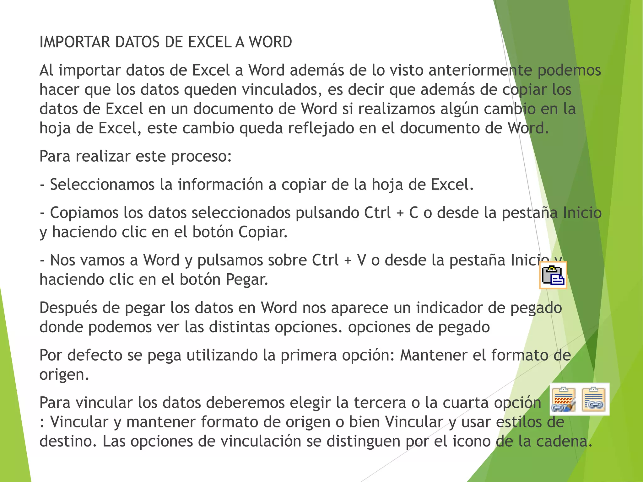 IMPORTAR DATOS DE EXCEL A WORD
Al importar datos de Excel a Word además de lo visto anteriormente podemos
hacer que los datos queden vinculados, es decir que además de copiar los
datos de Excel en un documento de Word si realizamos algún cambio en la
hoja de Excel, este cambio queda reflejado en el documento de Word.
Para realizar este proceso:
- Seleccionamos la información a copiar de la hoja de Excel.
- Copiamos los datos seleccionados pulsando Ctrl + C o desde la pestaña Inicio
y haciendo clic en el botón Copiar.
- Nos vamos a Word y pulsamos sobre Ctrl + V o desde la pestaña Inicio y
haciendo clic en el botón Pegar.
Después de pegar los datos en Word nos aparece un indicador de pegado
donde podemos ver las distintas opciones. opciones de pegado
Por defecto se pega utilizando la primera opción: Mantener el formato de
origen.
Para vincular los datos deberemos elegir la tercera o la cuarta opción
: Vincular y mantener formato de origen o bien Vincular y usar estilos de
destino. Las opciones de vinculación se distinguen por el icono de la cadena.
 