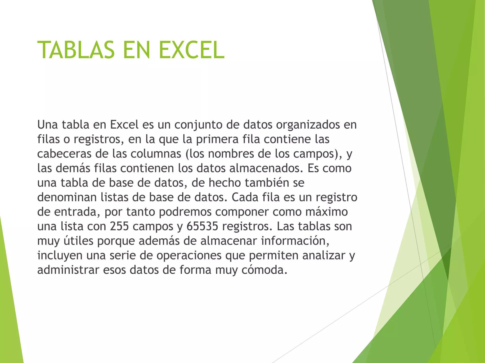 TABLAS EN EXCEL
Una tabla en Excel es un conjunto de datos organizados en
filas o registros, en la que la primera fila contiene las
cabeceras de las columnas (los nombres de los campos), y
las demás filas contienen los datos almacenados. Es como
una tabla de base de datos, de hecho también se
denominan listas de base de datos. Cada fila es un registro
de entrada, por tanto podremos componer como máximo
una lista con 255 campos y 65535 registros. Las tablas son
muy útiles porque además de almacenar información,
incluyen una serie de operaciones que permiten analizar y
administrar esos datos de forma muy cómoda.
 