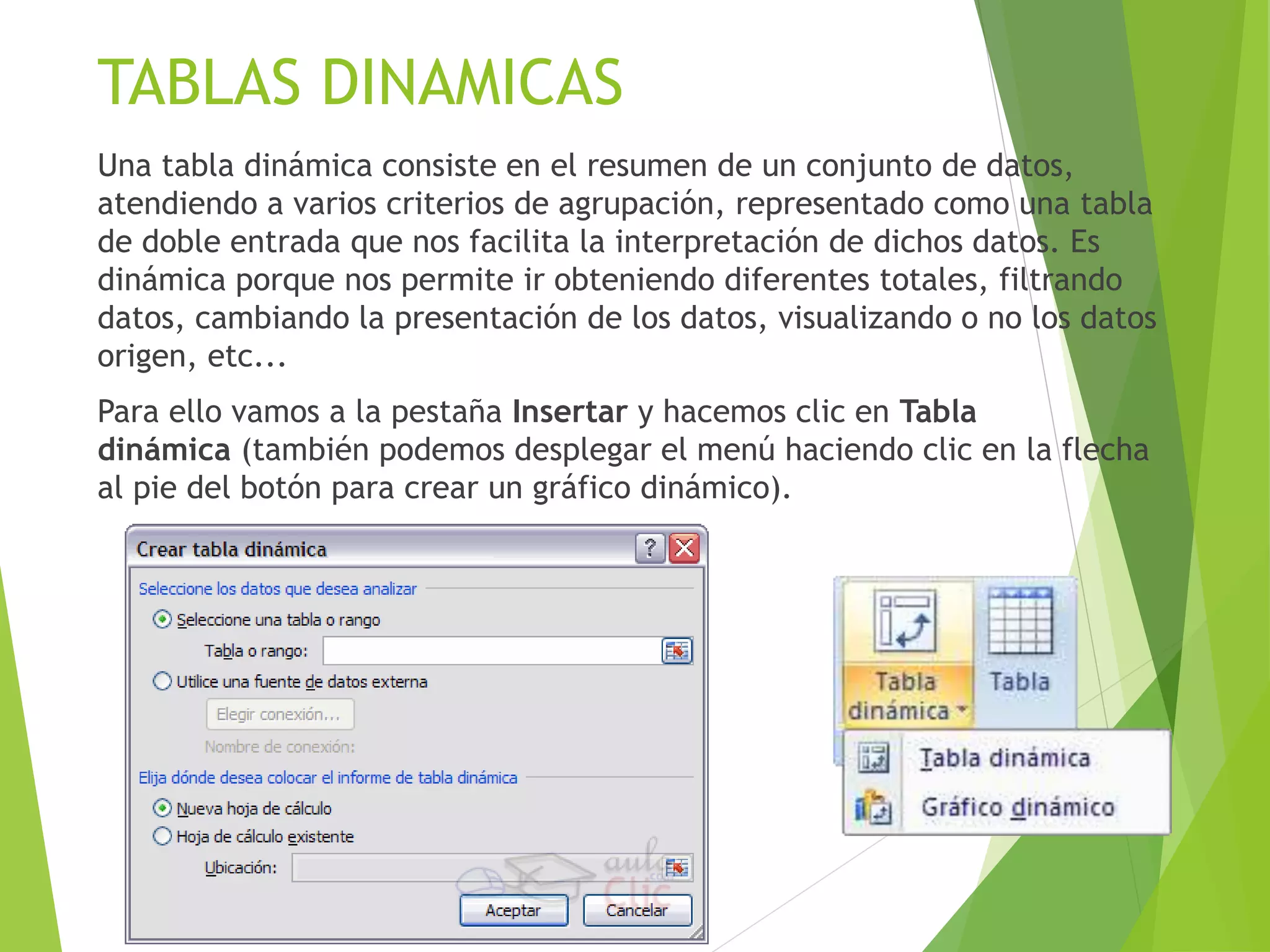 TABLAS DINAMICAS
Una tabla dinámica consiste en el resumen de un conjunto de datos,
atendiendo a varios criterios de agrupación, representado como una tabla
de doble entrada que nos facilita la interpretación de dichos datos. Es
dinámica porque nos permite ir obteniendo diferentes totales, filtrando
datos, cambiando la presentación de los datos, visualizando o no los datos
origen, etc...
Para ello vamos a la pestaña Insertar y hacemos clic en Tabla
dinámica (también podemos desplegar el menú haciendo clic en la flecha
al pie del botón para crear un gráfico dinámico).
 