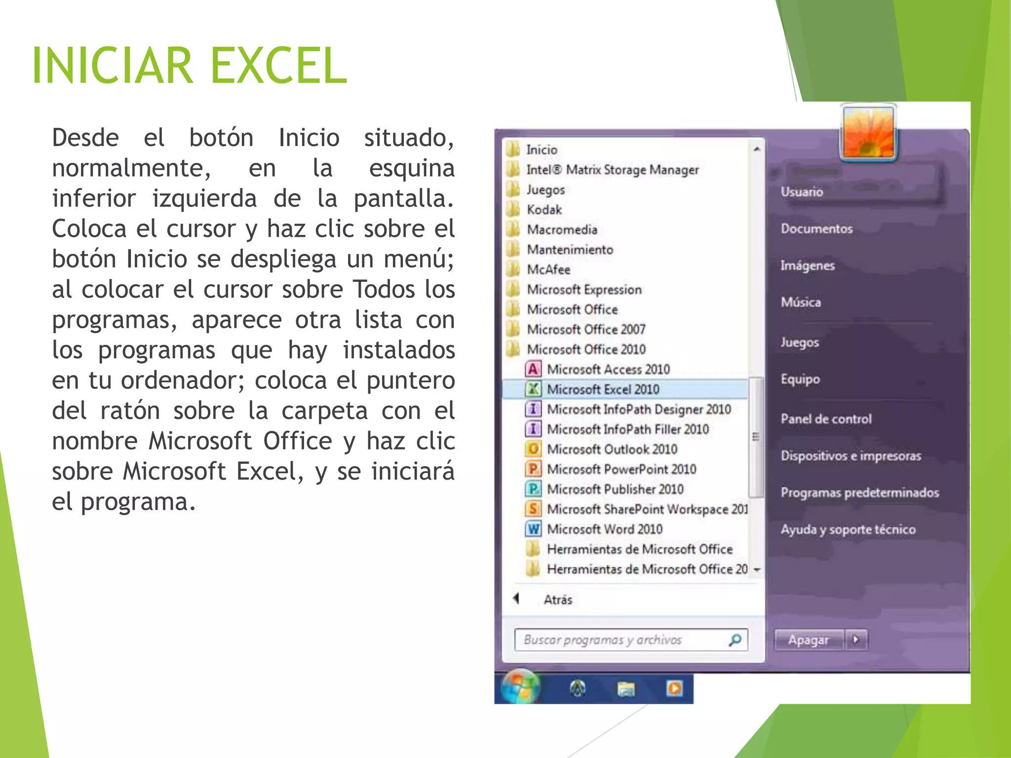 INICIAR EXCEL
Desde el botón Inicio situado,
normalmente, en la esquina
inferior izquierda de la pantalla.
Coloca el cursor y haz clic sobre el
botón Inicio se despliega un menú;
al colocar el cursor sobre Todos los
programas, aparece otra lista con
los programas que hay instalados
en tu ordenador; coloca el puntero
del ratón sobre la carpeta con el
nombre Microsoft Office y haz clic
sobre Microsoft Excel, y se iniciará
el programa.
 
