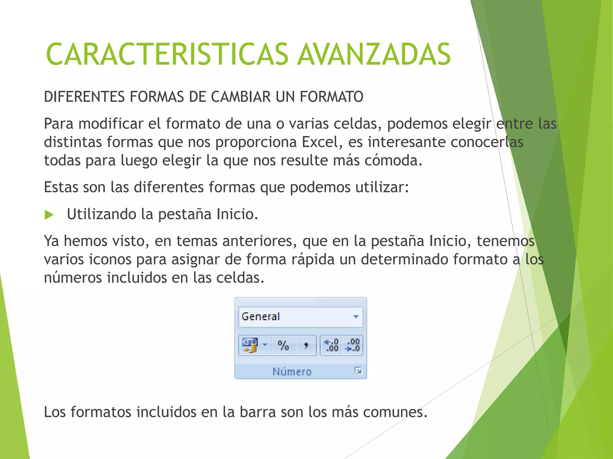 CARACTERISTICAS AVANZADAS
DIFERENTES FORMAS DE CAMBIAR UN FORMATO
Para modificar el formato de una o varias celdas, podemos elegir entre las
distintas formas que nos proporciona Excel, es interesante conocerlas
todas para luego elegir la que nos resulte más cómoda.
Estas son las diferentes formas que podemos utilizar:
 Utilizando la pestaña Inicio.
Ya hemos visto, en temas anteriores, que en la pestaña Inicio, tenemos
varios iconos para asignar de forma rápida un determinado formato a los
números incluidos en las celdas.
Los formatos incluidos en la barra son los más comunes.
 