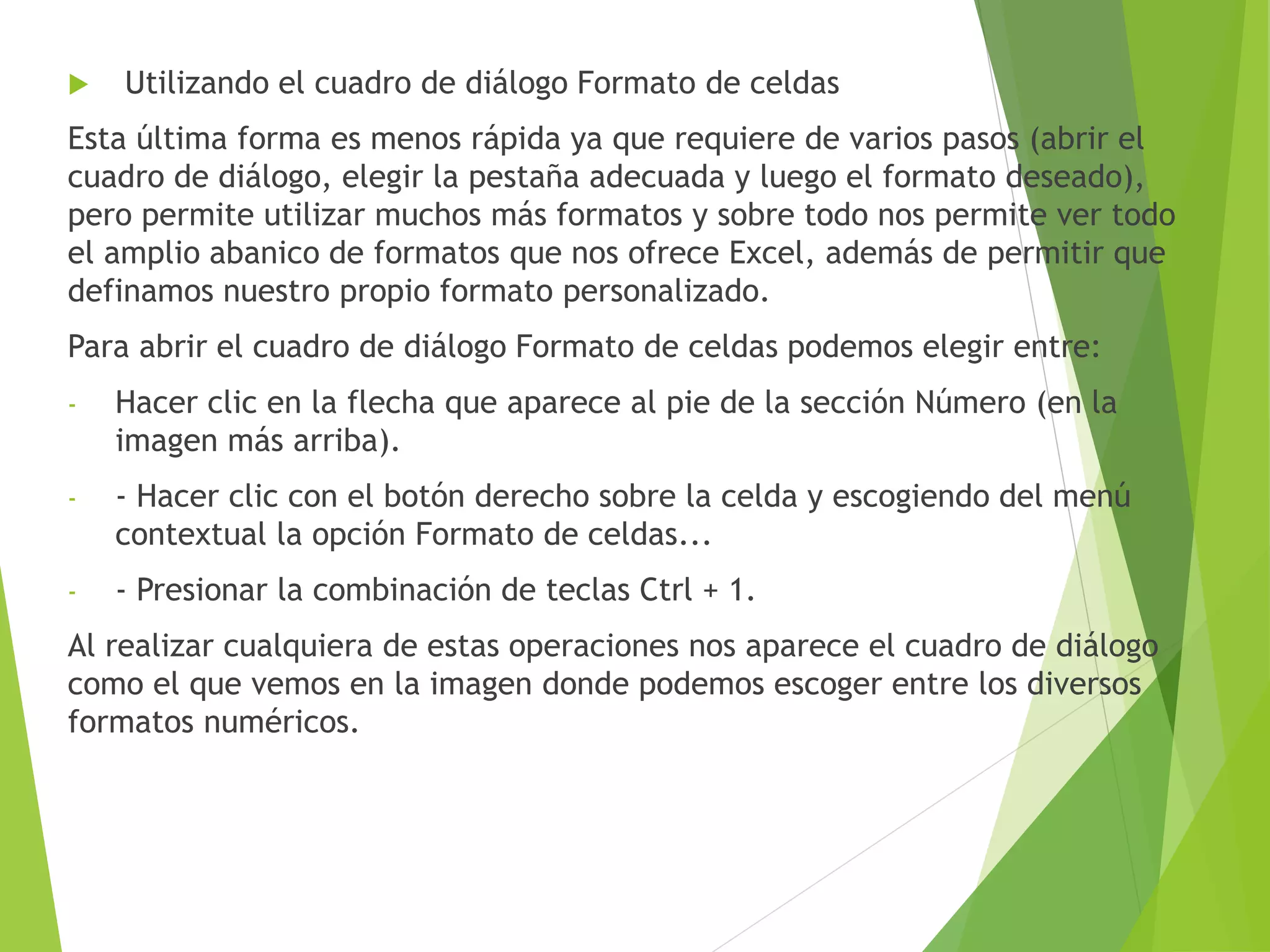  Utilizando el cuadro de diálogo Formato de celdas
Esta última forma es menos rápida ya que requiere de varios pasos (abrir el
cuadro de diálogo, elegir la pestaña adecuada y luego el formato deseado),
pero permite utilizar muchos más formatos y sobre todo nos permite ver todo
el amplio abanico de formatos que nos ofrece Excel, además de permitir que
definamos nuestro propio formato personalizado.
Para abrir el cuadro de diálogo Formato de celdas podemos elegir entre:
- Hacer clic en la flecha que aparece al pie de la sección Número (en la
imagen más arriba).
- - Hacer clic con el botón derecho sobre la celda y escogiendo del menú
contextual la opción Formato de celdas...
- - Presionar la combinación de teclas Ctrl + 1.
Al realizar cualquiera de estas operaciones nos aparece el cuadro de diálogo
como el que vemos en la imagen donde podemos escoger entre los diversos
formatos numéricos.
 