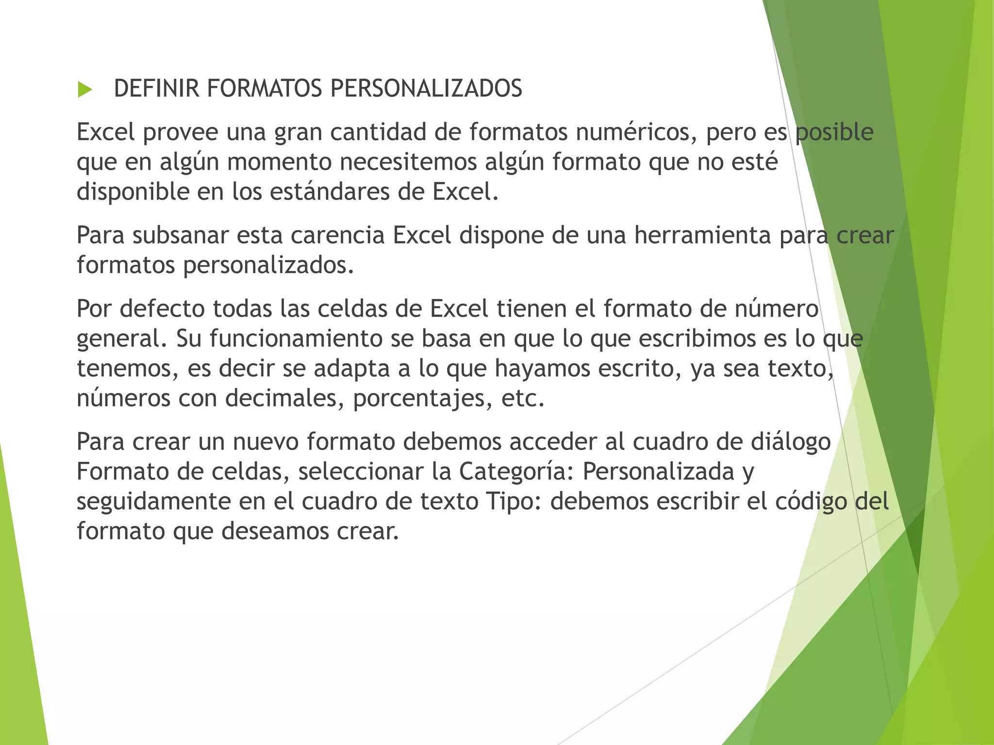  DEFINIR FORMATOS PERSONALIZADOS
Excel provee una gran cantidad de formatos numéricos, pero es posible
que en algún momento necesitemos algún formato que no esté
disponible en los estándares de Excel.
Para subsanar esta carencia Excel dispone de una herramienta para crear
formatos personalizados.
Por defecto todas las celdas de Excel tienen el formato de número
general. Su funcionamiento se basa en que lo que escribimos es lo que
tenemos, es decir se adapta a lo que hayamos escrito, ya sea texto,
números con decimales, porcentajes, etc.
Para crear un nuevo formato debemos acceder al cuadro de diálogo
Formato de celdas, seleccionar la Categoría: Personalizada y
seguidamente en el cuadro de texto Tipo: debemos escribir el código del
formato que deseamos crear.
 
